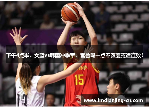 下午4点半，女篮vs韩国冲季军，宫鲁鸣一点不改变或遭连败！